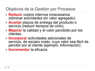 Objetivos de la Gestión por Procesos
    Reducir costos internos innecesarios
     (eliminar actividades sin valor agregado).
    Acortar plazos de entrega del producto o
     servicio (reducir tiempos de ciclo).
    Mejorar la calidad y el valor percibido por los
     clientes.
    Incorporar actividades adicionales de
     servicio, de escaso costo, cuyo valor sea fácil de
     percibir por el cliente (ejemplo: Información)
    Incrementar la eficacia.



    13
 