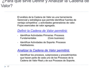 ¿Para qué sirve Definir y Analizar la Cadena de
Valor?

        El análisis de la Cadena de Valor es una herramienta
        Gerencial y estratégica que permite identificar fuentes de
        ventaja competitiva y actividades generadoras de valor.
        Flujos esenciales de valor agregado.

        Definir la Cadena de Valor permitirá:
        •   Identificar Actividades Primarias: Procesos
            Fundamentales               (Core business)
        •   Identificar Actividades de Soporte: Procesos
            Habilitadores.

        Analizar la Cadena de Valor permitirá:
        •   Identificar los procesos, subprocesos y procedimientos
            que hacen parte de cada uno de los Procesos de la
            Cadena de Valor Real y de sus Procesos de Soporte.

   17
 