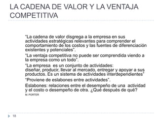 LA CADENA DE VALOR Y LA VENTAJA
COMPETITIVA

     “La cadena de valor disgrega a la empresa en sus
     actividades estratégicas relevantes para comprender el
     comportamiento de los costos y las fuentes de diferenciación
     existentes y potenciales”.
     “La ventaja competitiva no puede ser comprendida viendo a
     la empresa como un todo”.
     “La empresa es un conjunto de actividades:
     diseñar, producir, llevar al mercado, entregar y apoyar a sus
     productos. Es un sistema de actividades interdependientes”
     “Proviene de eslabones entre actividades”.
     Eslabones: relaciones entre el desempeño de una actividad
     y el costo o desempeño de otra. ¿Qué después de qué?
     M. PORTER




18
 