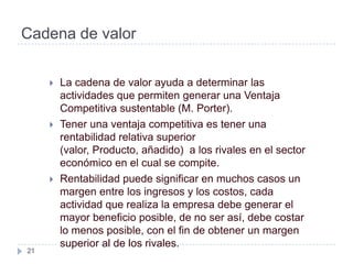 Cadena de valor


        La cadena de valor ayuda a determinar las
         actividades que permiten generar una Ventaja
         Competitiva sustentable (M. Porter).
        Tener una ventaja competitiva es tener una
         rentabilidad relativa superior
         (valor, Producto, añadido) a los rivales en el sector
         económico en el cual se compite.
        Rentabilidad puede significar en muchos casos un
         margen entre los ingresos y los costos, cada
         actividad que realiza la empresa debe generar el
         mayor beneficio posible, de no ser así, debe costar
         lo menos posible, con el fin de obtener un margen
         superior al de los rivales.
21
 