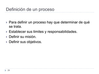 Definición de un proceso

    Para definir un proceso hay que determinar de qué
     se trata.
    Establecer sus límites y responsabilidades.
    Definir su misión.
    Definir sus objetivos.




    24
 