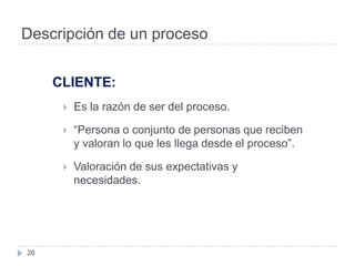 Descripción de un proceso


     CLIENTE:
         Es la razón de ser del proceso.

         “Persona o conjunto de personas que reciben
          y valoran lo que les llega desde el proceso”.

         Valoración de sus expectativas y
          necesidades.




26
 