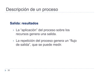 Descripción de un proceso


     Salida: resultados

         La “aplicación” del proceso sobre los
          recursos genera una salida.

         La repetición del proceso genera un “flujo
          de salida”, que se puede medir.




30
 