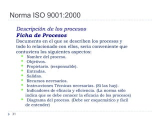 Norma ISO 9001:2000
     Descripción de los procesos
     Ficha de Procesos
     Documento en el que se describen los procesos y
     todo lo relacionado con ellos, sería conveniente que
     contuviera los siguientes aspectos:
       •    Nombre del proceso.
       •    Objetivos.
       •    Propietario. (responsable).
       •    Entradas.
       •    Salidas.
       •    Recursos necesarios.
       •    Instrucciones Técnicas necesarias. (Si las hay).
       •    Indicadores de eficacia y eficiencia. (La norma sólo
           indica que se debe conocer la eficacia de los procesos)
       •    Diagrama del proceso. (Debe ser esquemático y fácil
           de entender)

31
 