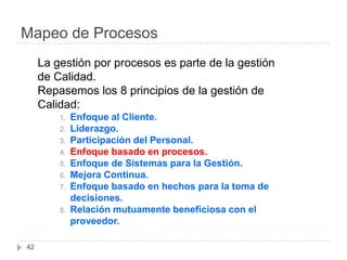 Mapeo de Procesos
     La gestión por procesos es parte de la gestión
     de Calidad.
     Repasemos los 8 principios de la gestión de
     Calidad:
         1.   Enfoque al Cliente.
         2.   Liderazgo.
         3.   Participación del Personal.
         4.   Enfoque basado en procesos.
         5.   Enfoque de Sistemas para la Gestión.
         6.   Mejora Continua.
         7.   Enfoque basado en hechos para la toma de
              decisiones.
         8.   Relación mutuamente beneficiosa con el
              proveedor.

42
 