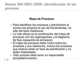 Norma ISO 9001:2000. Identificación de los
procesos


                      Mapa de Procesos

        Para identificar los procesos y planificarlos la
         norma nos propone el uso de herramientas, no
         sólo del texto tradicional.
        Lo más eficaz es la combinación del mapa de
         procesos con los organigramas y el diagrama
         de flujo (esquema de procesos).
        El mapa de procesos debe incluir todos los
         procesos y sus relaciones, incluso los procesos
         que todavía estés en fase de planificación y no
         estén implantados.
        Todo proceso debe tener un responsable
58
         (propietario-owner).
 