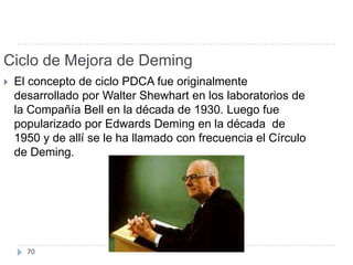 Ciclo de Mejora de Deming
   El concepto de ciclo PDCA fue originalmente
    desarrollado por Walter Shewhart en los laboratorios de
    la Compañía Bell en la década de 1930. Luego fue
    popularizado por Edwards Deming en la década de
    1950 y de allí se le ha llamado con frecuencia el Círculo
    de Deming.




      70
 