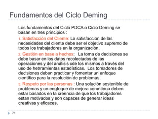 Fundamentos del Ciclo Deming
     Los fundamentos del Ciclo PDCA o Ciclo Deming se
     basan en tres principios :
     1. Satisfacción del Cliente: La satisfacción de las
     necesidades del cliente debe ser el objetivo supremo de
     todos los trabajadores en la organización.
     2. Gestión en base a hechos: La toma de decisiones se
     debe basar en los datos recolectados de las
     operaciones y del análisis xde los mismos a través del
     uso de hetrramientas estadísticas. Los tomadores de
     decisiones deben practicar y fomentar un enfoque
     científico para la resolución de problemas.
     3. Respeto por las personas : Una solución sostenible de
     problemas y un engfoque de mejora conmtinua deben
     estar basados en la creencia de que los trabajadores
     estan motivados y son capaces de generar ideas
     creativas y eficaces.

71
 