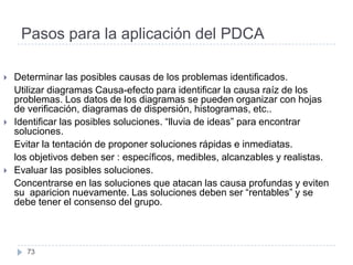 Pasos para la aplicación del PDCA

   Determinar las posibles causas de los problemas identificados.
    Utilizar diagramas Causa-efecto para identificar la causa raíz de los
    problemas. Los datos de los diagramas se pueden organizar con hojas
    de verificación, diagramas de dispersión, histogramas, etc..
   Identificar las posibles soluciones. “lluvia de ideas” para encontrar
    soluciones.
    Evitar la tentación de proponer soluciones rápidas e inmediatas.
    los objetivos deben ser : específicos, medibles, alcanzables y realistas.
   Evaluar las posibles soluciones.
    Concentrarse en las soluciones que atacan las causa profundas y eviten
    su aparicion nuevamente. Las soluciones deben ser “rentables” y se
    debe tener el consenso del grupo.



       73
 
