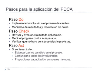 Pasos para la aplicación del PDCA

 Paso Do
    Implementar la solución o el proceso de cambio.
    Monitoreo de resultados y recolección de datos.
 Paso Check
    Revisar y evaluar el resultado del cambio.
    Medir el progreso contra lo esperado.
    Verificar que no haya consecuencias imprevistas.
 Paso Act
    Si se tiene éxito,
      Estandarizar los cambios en el proceso.
      Comunicar a todos los involucrados.
      Proporcionar capacitación en nuevos métodos.



74
 