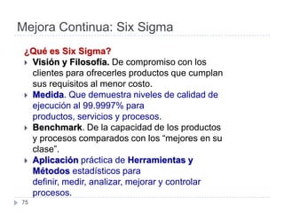 Mejora Continua: Six Sigma
 ¿Qué es Six Sigma?
  Visión y Filosofía. De compromiso con los
   clientes para ofrecerles productos que cumplan
   sus requisitos al menor costo.
  Medida. Que demuestra niveles de calidad de
   ejecución al 99.9997% para
   productos, servicios y procesos.
  Benchmark. De la capacidad de los productos
   y procesos comparados con los “mejores en su
   clase”.
  Aplicación práctica de Herramientas y
   Métodos estadísticos para
   definir, medir, analizar, mejorar y controlar
   procesos.
75
 