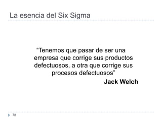 La esencia del Six Sigma



        “Tenemos que pasar de ser una
       empresa que corrige sus productos
       defectuosos, a otra que corrige sus
             procesos defectuosos”
                                Jack Welch




78
 