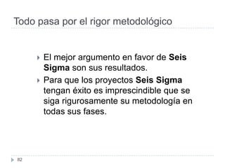 Todo pasa por el rigor metodológico


        El mejor argumento en favor de Seis
         Sigma son sus resultados.
        Para que los proyectos Seis Sigma
         tengan éxito es imprescindible que se
         siga rigurosamente su metodología en
         todas sus fases.




82
 