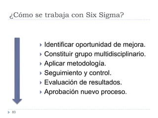 ¿Cómo se trabaja con Six Sigma?



         Identificar oportunidad de mejora.
         Constituir grupo multidisciplinario.
         Aplicar metodología.
         Seguimiento y control.
         Evaluación de resultados.
         Aprobación nuevo proceso.


83
 