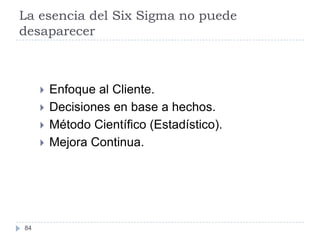 La esencia del Six Sigma no puede
desaparecer



        Enfoque al Cliente.
        Decisiones en base a hechos.
        Método Científico (Estadístico).
        Mejora Continua.




84
 