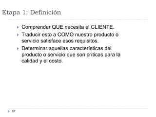 Etapa 1: Definición

           Comprender QUE necesita el CLIENTE.
           Traducir esto a COMO nuestro producto o
            servicio satisface esos requisitos.
           Determinar aquellas características del
            producto o servicio que son críticas para la
            calidad y el costo.




   87
 