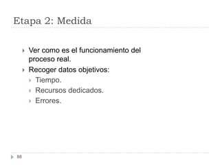 Etapa 2: Medida

        Ver como es el funcionamiento del
         proceso real.
        Recoger datos objetivos:
          Tiempo.
          Recursos dedicados.
          Errores.




88
 
