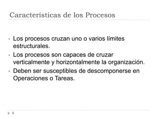 Características de los Procesos


•   Los procesos cruzan uno o varios límites
    estructurales.
•   Los procesos son capaces de cruzar
    verticalmente y horizontalmente la organización.
•   Deben ser susceptibles de descomponerse en
    Operaciones o Tareas.




    9
 