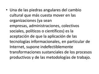 • Una de las piedras angulares del cambio
  cultural que más cuesta mover en las
  organizaciones (ya sean
  empresas, administraciones, colectivos
  sociales, políticos o científicos) es la
  aceptación de que la aplicación de las
  tecnologías informacionales, en particular de
  Internet, supone indefectiblemente
  transformaciones sustanciales de los procesos
  productivos y de las metodologías de trabajo.
 