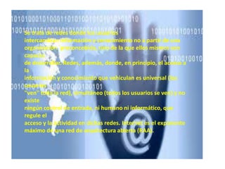 Se trata de redes donde los usuarios
intercambian información y conocimiento no a partir de una
organización `preconcebida, sino de la que ellos mismos son
capaces
de desarrollar. Redes, además, donde, en principio, el acceso a
la
información y conocimiento que vehiculan es universal (los
usuarios
"ven" toda la red), simultáneo (todos los usuarios se ven) y no
existe
ningún control de entrada, ni humano ni informático, que
regule el
acceso y la actividad en dichas redes. Internet es el exponente
máximo de una red de arquitectura abierta (RAA).
 