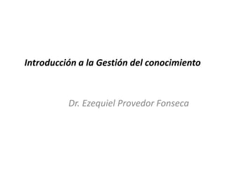 Introducción a la Gestión del conocimiento
Dr. Ezequiel Provedor Fonseca
 
