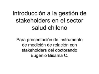 Introducción a la gestión de stakeholders en el sector salud chileno Para presentación de instrumento de medición de relación con stakeholders del doctorando Eugenio Bisama C. 