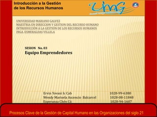 Introducción a la Gestión
de los Recursos Humanos
UNIVERSIDAD MARIANO GALVEZ
MAESTRIA EN DIRECCION Y GESTION DEL RECURSO HUMANO
INTRODUCCIÓN A LA GESTIÓN DE LOS RECURSOS HUMANOS
INGA. ESMERALDAS VILLELA
SESION No. 03
Equipo Emprendedores
Ervin Yovani Ic Cab 1028-99-6380
Wendy Marisela Ascencio Balcarcel 1028-08-11848
Esperanza Chén Cú 1028-94-1607
Procesos Clave de la Gestión de Capital Humano en las Organizaciones del siglo 21
 