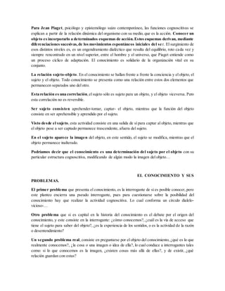 Para Jean Piaget, psicólogo y epistemólogo suizo contemporáneo, las funciones cognoscitivas se
explican a partir de la relación dinámica del organismo con su medio, que es la acción. Conocer un
objeto es incorporarlo a determinados esquemas de acción.Estos esquemas derivan, mediante
diferenciaciones sucesivas,de los movimientos espontáneos iniciales del se r. El surgimiento de
esos distintos niveles es, es un engendramiento dialéctico que resulta del equilibrio, roto cada vez y
siempre rencontrado en un nivel superior, entre el hombre y el universo, que Piaget entiende como
un proceso cíclico de adaptación. El conocimiento es solidario de la organización vital en su
conjunto.
La relación sujeto-objeto. En el conocimiento se hallan frente a frente la conciencia y el objeto, el
sujeto y el objeto. Todo conocimiento se presenta como una relación entre estos dos elementos que
permanecen separados uno del otro.
Esta relación es una correlación,el sujeto sólo es sujeto para un objeto, y el objeto viceversa. Pero
esta correlación no es reversible.
Ser sujeto consisten aprehender-tomar, captar- el objeto, mientras que la función del objeto
consiste en ser aprehensible y aprendido por el sujeto.
Visto desde el sujeto, esta actividad consiste en una salida de sí para captar al objeto, mientras que
el objeto pese a ser captado permanece trascendente, afuera del sujeto.
En el sujeto aparece la imagen del objeto, en este sentido, el sujeto se modifica, mientras que el
objeto permanece inalterado.
Podríamos decir que el conocimiento es una determinación del sujeto por el objeto con su
particular estructura cognoscitiva, modificando de algún modo la imagen del objeto…
EL CONOCIMIENTO Y SUS
PROBLEMAS.
El primer problema que presenta el conocimiento, es la interrogante de si es posible conocer, pero
este planteo encierra una pseudo interrogante, pues para cuestionarse sobre la posibilidad del
conocimiento hay que realizar la actividad cognoscitiva. Lo cual conforma un círculo dialelo-
vicioso-…
Otro problema que si es capital en la historia del conocimiento es el debate por el origen del
conocimiento, y este consiste en la interrogante: ¿cómo conocemos?, ¿cuál es la vía de acceso que
tiene el sujeto para saber del objeto?, ¿es la experiencia de los sentidos, o es la actividad de la razón
o desentendimiento?
Un segundo problema real, consiste en preguntarse por el objeto del conocimiento, ¿qué es lo que
realmente conocemos?, ¿la cosa o una imagen o idea de ella?, lo cual conduce a interrogantes tales
como: si lo que conocemos es la imagen, ¿existen cosas más allá de ellas?, y de existir, ¿qué
relación guardan con estas?
 