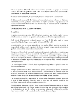 Este es el problema del mundo exterior. Las soluciones propuestas se agrupan en realismo e
idealismo. Sin duda este problema incide sobre la cuestión más importante de la teoría del
conocimiento, el problema de la verdad.
Este es el tercer problema, ¿la verdad puede plantearse universalmente o relativamente?
El último problema es el de los límites del conocimiento, este se refiere a los objetos del
conocimiento, es decir, ¿podremos conocer todos los objetos que existen o hay algunos que son
vedados al conocimiento humano? De esta situación surge la discusión sobre la posibilidad del
conocimiento metafísico…
LAS POSTURAS ANTE EL CONOCIMIENTO.
Escepticismo
La palabra escepticismo proviene del verbo griego esképtomai, que significa vigilar, examinar
cuidadosamente, no confiar en las aparentes certezas, dudar, no afirmar nada precipitadamente.
En la historia del pensamiento occidental aparece con Pirrón de Elis quien, según se cuenta,
acompañó a Alejandro Magno en su conquista de Oriente (334-323 a. C.).
La confrontación con los valores culturales de esos pueblos influyó tanto en su manera dé
comprender la realidad, como la experiencia de observar la rapidez con que se podía destruir todo lo
que hasta entonces había sido considerado indestructible.
De regreso a Elis, no fundó una escuela propiamente dicha pero tuvo admiradores y seguidores que
recogieron del maestro, sobre todo, un modelo de vida. Pirrón no dejó nada escrito pero, a través de
sus discípulos, se sabe que consideraba que las cosas del mundo son inestables y que los sentidos y
la razón no son capaces de alcanzar la verdad. La única actitud correcta que el hombre puede asumir
es permanecer sin opinión, porque toda opinión ya es un juicio y no se puede afirmar ni negar nada
con absoluta certeza.
Con Sexto Empírico, médico y filósofo griego de principios del siglo III d. C., aparece la forma más
radical del escepticismo:
“Siempre que buscamos si el objeto es tal como nos aparece,concedemos que aparece. No ponemos
en duda el fenómeno sino lo que se dice del fenómeno: y esto es diferente del fenómeno mismo. Así
la miel nos parece dulce; lo admitimos porque tenemos la sensación de dulzor. No investigamos si
la miel es esencia, porque esto no es un fenómeno sino un juicio sobre el fenómeno.”
Los escépticos no declaran la imposibilidad de alcanzar algún conocimiento verdadero porque ése
ya sería un juicio afirmativo. Suspender juicio es saber que toda supuesta verdad es sólo
provisional, y que depende de las apariencias circunstanciales.
No olvidemos que una postura escéptica frente al conocimiento influirá en la actitud que un sujeto o
una sociedad tenga ante la vida. En este sentido, el escepticismo tiene que ver con el descreimiento
en las instituciones, la falta de confianza en un proyecto político en la validez de los principios
éticos incontrovertibles o en la posibilidad salvífica de un fundamento religioso.
 