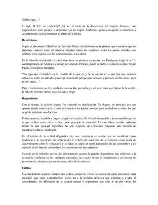 ¿Sabías que…?
El siglo Ill d.C. se caracterizó por ser el inicio de la decadencia del Imperio Romano. Los
emperadores eran puestos y depuestos por las tropas. Epidemias, graves desajustes económicos y
desesperanza social constituían el clima de la época.
Relativismo.
Según el diccionario filosófico de Ferrater Mora, el relativismo es la postura que considera-que no
podemos conocer nada de manera absoluta: todas las verdades, todos los juicios emitidos, son
relativas a los sujetos, a la las circunstancias, a la cultura.
En la filosofía occidental, el relativismo tiene su primera expresión en Protágoras (siglo V a.C.),
contemporáneo de Sócrates y amigo personal de Pericles, quien se llamó a sí mismo sofista. Según
Platón, Protágoras afirmaba:
“Yo digo que el hombre es la medida de lo que es y de lo que no es; y que hay una inmensa
diferencia entre un individuo y otro, precisamente porque para uno son y parecen ciertas cosas, para
el otro otras…”
Para el relativismo no hay verdades reconocidas por todos y esto determina en el plano de la acción,
la falta de criterios firmes para evaluar y elegir.
Dogmatismo
Con el tiempo, la palabra dogma fue variando su significación. Un dogma. en principio, era una
opinión tenida como cierta. Hacía referencia a los juicios considerados verdaderos y sobre los que
se podía construir una doctrina.
Posteriormente, la palabra dogma adquirió el carácter de verdad inamovible e incuestionable que se
acepta, o bien como obvia o bien como principio de autoridad. En este último sentido, podemos
hablar de una posición dogmática no sólo respecto de cuestiones religiosas sino también de
cuestiones políticas científicas.
En el interior de la actitud dogmática hay una resistencia al cambio que se manifiesta como
tendencia a la repetición. Se sobrevalora el criterio de autoridad de la tradición como pauta de
discernimiento entre lo verdadero y lo falso; se apela al papel legitimador de las costumbres y en
especial de las buenas costumbres, sin cuestionar sus presupuestos.
Cuando en la reflexión acerca del conocimiento usamos la palabra dogmatismo nos referimos a la
actitud de confianza en las verdades sostenidas, las cuales sirven de fundamento a un sistema de
pensamiento, sin pasar por un examen crítico de las mismas.
Crítica.
El conocimiento requiere siempre una crítica, porque las cosas no suelen ser como parecen o como
creíamos que eran. Consideramos como tal a la posición reflexiva que examina y evalúa el
conocimiento. Se diferencia de la actitud natural o espontánea que todo lo da por obvio, del
 
