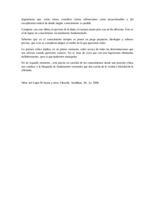 dogmatismo que, como vimos, considera ciertas afirmaciones como incuestionables y del
escepticismo radical de donde ningún conocimiento es posible.
Comparte con este último el ejercicio de la duda, el examen atento pero con un fin diferente. Éste es
el de lograr un conocimiento racionalmente fundamentado.
Sabemos que en el conocimiento siempre se ponen en juego prejuicios, ideologías y saberes
previos, que si no se consideran dirigen el rumbo de lo que queremos saber.
La postura crítica implica, en un primer momento, saber acerca de todas las determinaciones que
nos afectan cuando queremos conocer. No se trata de creer que con esto lograremos eliminarlas
definitivamente, pero sí que podremos manejarlas.
En un segundo momento , esta puesta en cuestión de los conocimientos desde una posición crítica
nos conduce a la búsqueda de fundamentos racionales que den cuenta de la verdad o falsedad de lo
afirmado.
Silvia del Luján Di Sanza y otros. Filosofía. Santillana. Bs. As. 2000.
 