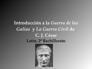 Introducción a la  Guerra de las Galias   y  La Guerra Civil  de  C. J. César Latín, 2º Bachillerato 