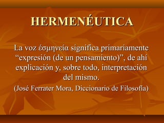 HERMENÉUTICA
La voz έσμηνεία significa primariamente
“expresión (de un pensamiento)”, de ahí
explicación y, sobre todo, interpretación
del mismo.
(José Ferrater Mora, Diccionario de Filosofía)

 