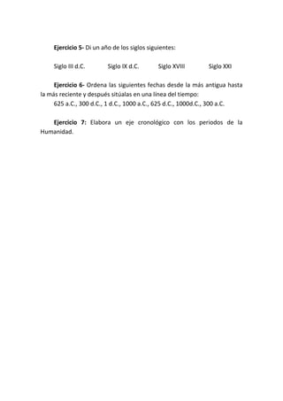 Ejercicio 5- Di un año de los siglos siguientes:
Siglo III d.C. Siglo IX d.C. Siglo XVIII Siglo XXI
Ejercicio 6- Ordena las siguientes fechas desde la más antigua hasta
la más reciente y después sitúalas en una línea del tiempo:
625 a.C., 300 d.C., 1 d.C., 1000 a.C., 625 d.C., 1000d.C., 300 a.C.
Ejercicio 7: Elabora un eje cronológico con los periodos de la
Humanidad.
 