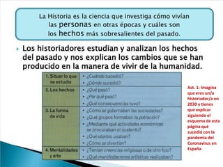 Act. 1: Imagina
que eres un/a
historiador/a en
2030 y tienes
que explicar
siguiendo el
esquema de esta
página qué
sucedió con la
pandemia del
Coronavirus en
España.
 