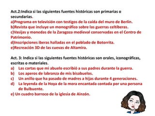 Act.2:Indica si las siguientes fuentes históricas son primarias o
secundarias.
a)Programa en televisión con testigos de la caída del muro de Berlín.
b)Revista que incluye un monográfico sobre las guerras celtíberas.
c)Vasijas y monedas de la Zaragoza medieval conservadas en el Centro de
Patrimonio.
d)Inscripciones iberas halladas en el poblado de Botorrita.
e)Recreación 3D de las cuevas de Altamira.
Act. 3: Indica si las siguientes fuentes históricas son orales, iconográficas,
escritas o materiales.
a) Las cartas que mi abuelo escribió a sus padres durante la guerra.
b) Los aperos de labranza de mis bisabuelos.
c) Un anillo que ha pasado de madres a hijas durante 4 generaciones.
d) La leyenda de la Hoya de la mora encantada contada por una persona
de Bulbuente.
e) Un cuadro barroco de la iglesia de Ainzón.
 