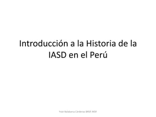 Introducción a la Historia de la IASD en el Perú Yván Balabarca Cárdenas BRSP, MSP. 