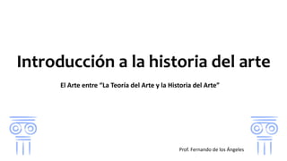 Introducción a la historia del arte
El Arte entre “La Teoría del Arte y la Historia del Arte”
Prof. Fernando de los Ángeles
 