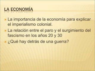 LA ECONOMÍA
 La importancia de la economía para explicar
el imperialismo colonial.
 La relación entre el paro y el surgimiento del
fascismo en los años 20 y 30
 ¿Qué hay detrás de una guerra?
 