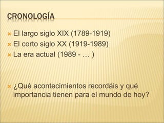 CRONOLOGÍA
 El largo siglo XIX (1789-1919)
 El corto siglo XX (1919-1989)
 La era actual (1989 - … )
 ¿Qué acontecimientos recordáis y qué
importancia tienen para el mundo de hoy?
 
