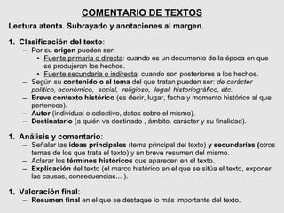 COMENTARIO DE TEXTOS
Lectura atenta. Subrayado y anotaciones al margen.

1. Clasificación del texto:
   – Por su origen pueden ser:
      • Fuente primaria o directa: cuando es un documento de la época en que
          se produjeron los hechos.
      • Fuente secundaria o indirecta: cuando son posteriores a los hechos.
   – Según su contenido o el tema del que tratan pueden ser: de carácter
     político, económico, social, religioso, legal, historiográfico, etc.
   – Breve contexto histórico (es decir, lugar, fecha y momento histórico al que
     pertenece).
   – Autor (individual o colectivo, datos sobre el mismo).
   – Destinatario (a quién va destinado , ámbito, carácter y su finalidad).

1. Análisis y comentario:
   – Señalar las ideas principales (tema principal del texto) y secundarias (otros
     temas de los que trata el texto) y un breve resumen del mismo.
   – Aclarar los términos históricos que aparecen en el texto.
   – Explicación del texto (el marco histórico en el que se sitúa el texto, exponer
     las causas, consecuencias... ).

1. Valoración final:
   – Resumen final en el que se destaque lo más importante del texto.
 