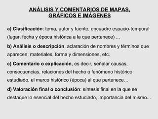 ANÁLISIS Y COMENTARIOS DE MAPAS,
                GRÁFICOS E IMÁGENES

a) Clasificación: tema, autor y fuente, encuadre espacio-temporal
(lugar, fecha y época histórica a la que pertenece) ...
b) Análisis o descripción, aclaración de nombres y términos que
aparecen; materiales, forma y dimensiones, etc.
c) Comentario o explicación, es decir, señalar causas,
consecuencias, relaciones del hecho o fenómeno histórico
estudiado, el marco histórico (época) al que pertenece…
d) Valoración final o conclusión: síntesis final en la que se
destaque lo esencial del hecho estudiado, importancia del mismo...
 