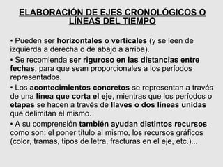 ELABORACIÓN DE EJES CRONOLÓGICOS O
          LÍNEAS DEL TIEMPO

• Pueden ser horizontales o verticales (y se leen de
izquierda a derecha o de abajo a arriba).
• Se recomienda ser riguroso en las distancias entre
fechas, para que sean proporcionales a los períodos
representados.
• Los acontecimientos concretos se representan a través
de una línea que corta el eje, mientras que los períodos o
etapas se hacen a través de llaves o dos líneas unidas
que delimitan el mismo.
• A su comprensión también ayudan distintos recursos
como son: el poner título al mismo, los recursos gráficos
(color, tramas, tipos de letra, fracturas en el eje, etc.)...
 