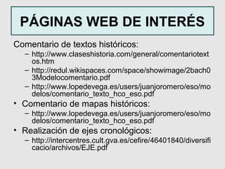PÁGINAS WEB DE INTERÉS
Comentario de textos históricos:
  – http://www.claseshistoria.com/general/comentariotext
    os.htm
  – http://redul.wikispaces.com/space/showimage/2bach0
    3Modelocomentario.pdf
  – http://www.lopedevega.es/users/juanjoromero/eso/mo
    delos/comentario_texto_hco_eso.pdf
• Comentario de mapas históricos:
  – http://www.lopedevega.es/users/juanjoromero/eso/mo
    delos/comentario_texto_hco_eso.pdf
• Realización de ejes cronológicos:
  – http://intercentres.cult.gva.es/cefire/46401840/diversifi
    cacio/archivos/EJE.pdf
 