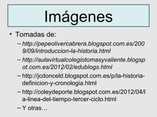 Imágenes
• Tomadas de:
  – http://pepeolivercabrera.blogspot.com.es/200
    9/09/introduccion-la-historia.html
  – http://aulavirtualcolegiotomasyvaliente.blogsp
    ot.com.es/2012/02/edublogs.html
  – http://jcdonceld.blogspot.com.es/p/la-historia-
    definicion-y-cronologia.html
  – http://coleydeporte.blogspot.com.es/2012/04/l
    a-linea-del-tiempo-tercer-ciclo.html
  – Y otras…
 
