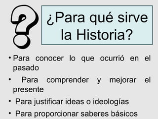 ¿Para qué sirve
            la Historia?
• Para conocer lo que ocurrió en el
  pasado
• Para comprender y mejorar el
  presente
• Para justificar ideas o ideologías
• Para proporcionar saberes básicos
 