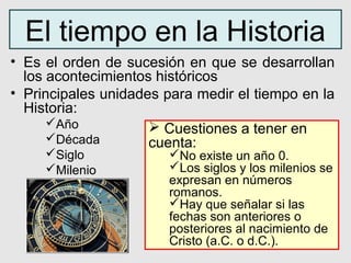 El tiempo en la Historia
• Es el orden de sucesión en que se desarrollan
  los acontecimientos históricos
• Principales unidades para medir el tiempo en la
  Historia:
      Año            Cuestiones a tener en
      Década        cuenta:
     Siglo             No existe un año 0.
     Milenio           Los siglos y los milenios se
                        expresan en números
                        romanos.
                        Hay que señalar si las
                        fechas son anteriores o
                        posteriores al nacimiento de
                        Cristo (a.C. o d.C.).
 