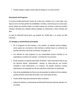 •    Puedes trabajar y grabar varias hojas de trabajo en un mismo archivo




Descripción del Programa

Un archivo de Microsoft Excel consta de un libro que contiene una o más hojas. Una
hoja es como una hoja grande de contabilidad, con filas y columnas que se cruzan para
formar celdas que guardan datos. Los datos pueden ser números o texto que pueden
introducir fórmulas que calculan valores basados en referencias a otros números del
libro.

La hoja de Microsoft Excel tiene una longitud de 16.384 filas y un ancho de 256
columnas.

3.3 Ventajas y características principales

    •    Es un programa de fácil manejo y muy potente, se realizan buenos trabajos,
         como puede ser una factura o bien nóminas o también llevar un control de los
         apuntes del banco, llevar las comisiones, los pagos, etc

    •    Los cálculos en este programa no son comparables porque mientras no se
         especifique lo contrario son exactos - en Excel son muy precisos.

    •    Excel incorpora un potente instrumento "El Solver". Este instrumento hace lo que
         los técnicos llaman "optimización": calcular el mejor valor de una función
         sometida a unas restricciones -o a ninguna-. Se pueden introducir muchas
         restricciones y la velocidad con las que calcula las soluciones es asombrosa.

    •    Una de las posibilidades de Excel es la de presentar los datos de forma estética:
         puedes ponerles varios tipos de bordes, usar varios tipos de letra...

    •    Puede utilizar hojas para almacenar datos numéricos

    •    Utilizar las órdenes y herramientas de Microsoft Excel para ejecutar cálculos con
         sus datos.
 