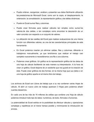 •   Puede ordenar, reorganizar, analizar y presentar sus datos fácilmente utilizando
       las prestaciones de Microsoft Excel, como son la copia, el desplazamiento, la
       ordenación, la consolidación, la representación gráfica y las tablas dinámicas.

   •   Puede en Excel sumar filas y columnas.

   •   Puede crear fórmulas para realizar cálculos tan simples como sumar los
       valores de dos celdas, o tan complejos como encontrar la desviación de un
       valor concreto con respecto a un conjunto de valores.

   •   La utilización de las casillas del Excel para realizar evaluaciones de una misma
       función con diferentes valores, es una de las características principales de este
       herramienta

   •   En Excel podemos insertar y/o eliminar celdas, filas y columnas, diferente si
       trabajamos manualmente, ya que tendríamos que realizar el trabajo casi
       completo nuevamente si necesitáramos una fila o una columna.

   •   Podemos crear gráficos. Un gráfico es la representación gráfica de los datos de
       una hoja de cálculo facilitando de esta manera su interpretación. A la hora de
       crear un gráfico, Excel dispone de un asistente que nos guiará en la creación de
       éste. Puede crear gráficos de dos formas: en la misma hoja que sus datos o en
       una hoja de gráfico aparte en el mismo libro de trabajo.




Los archivos de Excel son Libros de trabajo que a su vez contienen varias Hojas de
cálculo. Al abrir un nuevo Libro de trabajo aparecen 3 Hojas pero podemos añadir
cuantas deseemos.

En cada una de las más de 16 millones de celdas que contiene una Hoja de cálculo
podemos introducir todo tipo de datos: numéricos, de texto, fórmulas o funciones.

La potencialidad de Excel estriba en la posibilidad de efectuar cálculos y operaciones
complejas y repetitivas en el menor tiempo posible y minimizando la introducción de
errores.
 