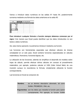 Vamos a introducir datos numéricos en las celdas A1 hasta A4, posteriormente
sumamos mediante una fórmula los datos anteriores en la celda A5:




Para introducir cualquier fórmula o función siempre debemos comenzar por el
signo = de manera que Excel pueda identificar que los datos introducidos no son
textos o datos numéricos.

Así, esta misma operación, la podríamos introducir mediante una función.

Las funciones son herramientas especiales que efectúan cálculos de diversa
complejidad en un solo paso. Excel contiene funciones especializadas en cálculos
matemáticos, financieros, funciones lógicas, etc.

La utilización de las funciones, además de simplificar el desarrollo de modelos sobre
hojas de cálculo, permite efectuar dichos cálculos sin conocer el procedimiento
matemático, por ejemplo, podemos calcular el VAN (Valor Actual Neto) de una
inversión aunque no recordemos la fórmula, simplemente utilizando la función
correspondiente.

Las funciones en Excel se componen de:




           Nombre:          es un término descriptivo abreviado, tal como
                            SUMA, PROMEDIO, VNA, etc.

          Argumentos: son los datos que necesita la función para operar
                            correctamente. Por ejemplo, la función SUMA
 